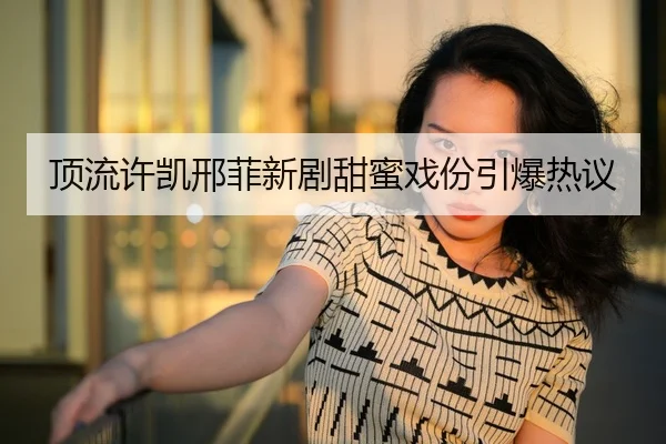 顶流许凯邢菲新剧甜蜜戏份引爆热议 | fc2